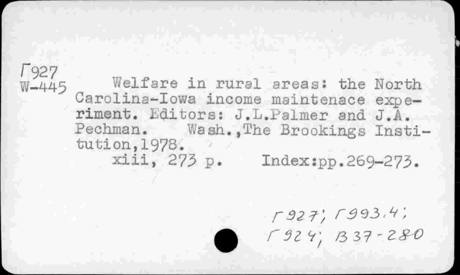 ﻿r 927
W-445 Welfare in rural areas: the North Carolina-Iowa income maintenace experiment. Editors: J.L.Palmer and J.A.
Pechman. Wash.,The Brookings Institution, 1973.
xiii, 275 p.	Index:pp.269-273.
P 32 7-'/ 3333.3', 331 7; 0